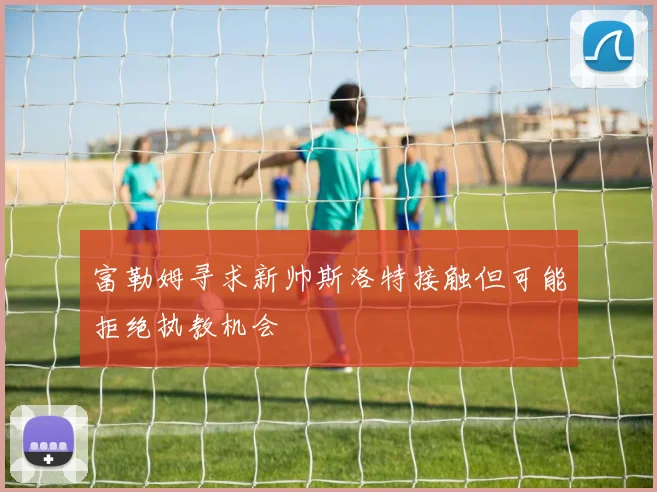 富勒姆寻求新帅斯洛特接触但可能拒绝执教机会