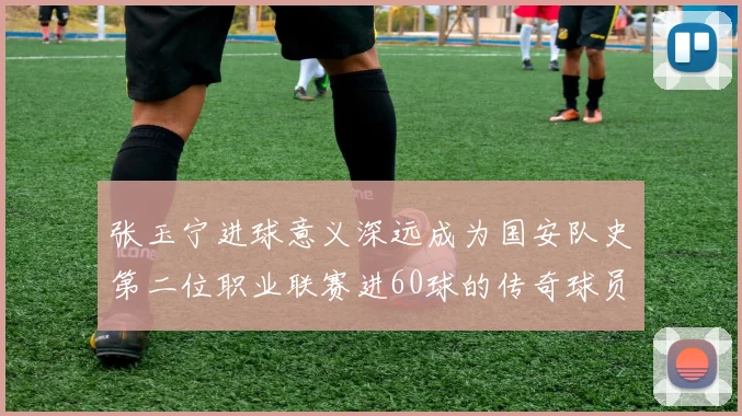 张玉宁进球意义深远成为国安队史第二位职业联赛进60球的传奇球员