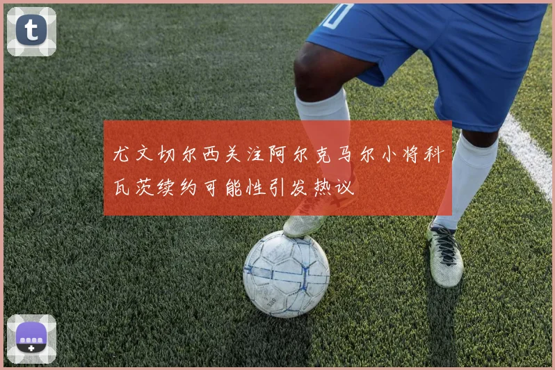 尤文切尔西关注阿尔克马尔小将科瓦茨续约可能性引发热议