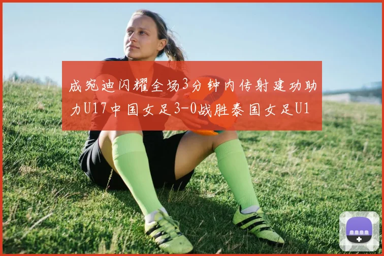 成宛迪闪耀全场3分钟内传射建功助力U17中国女足3-0战胜泰国女足U17
