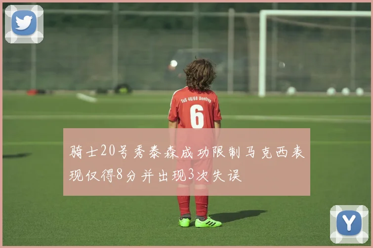 骑士20号秀泰森成功限制马克西表现仅得8分并出现3次失误