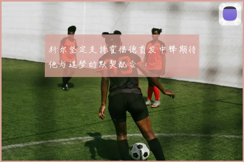科尔坚定支持霍福德首发中锋期待他与追梦的默契配合